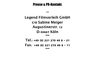 Presse & PR-Kontakt: 
*** Legend Filmverleih GmbH
c/o Sabine Meiger
Augustinerstr. 12
D-50667 Köln ***
Tel.: +49 (0) 221 270 49 8 - 21
Fax:  +49 (0) 221 270 49 8 - 11
***
meiger@legend-films.com